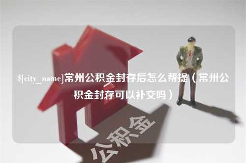 银川常州公积金封存后怎么帮提（常州公积金封存可以补交吗）